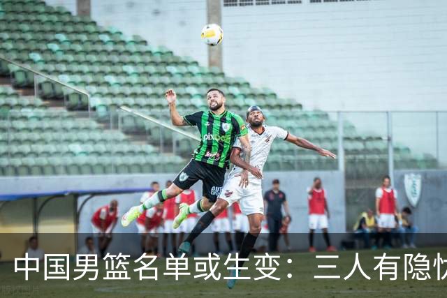 中国男篮名单或生变：三人有隐忧，强援有望归队