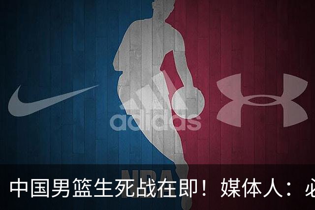 中国男篮生死战在即！媒体人：必须发挥锋线和篮板优势！