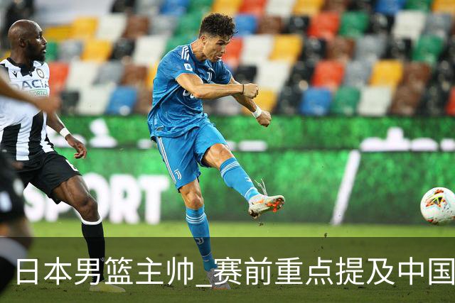 日本男篮主帅 赛前重点提及中国队一人，不是杨瀚森 也不是赵继伟！